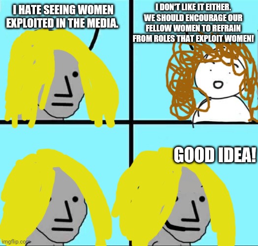 NPC Meme | I DON'T LIKE IT EITHER. WE SHOULD ENCOURAGE OUR FELLOW WOMEN TO REFRAIN FROM ROLES THAT EXPLOIT WOMEN! I HATE SEEING WOMEN EXPLOITED IN THE MEDIA. GOOD IDEA! | image tagged in npc meme | made w/ Imgflip meme maker