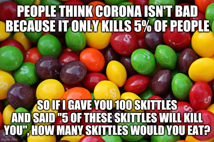skittles | PEOPLE THINK CORONA ISN'T BAD BECAUSE IT ONLY KILLS 5% OF PEOPLE; SO IF I GAVE YOU 100 SKITTLES AND SAID "5 OF THESE SKITTLES WILL KILL YOU", HOW MANY SKITTLES WOULD YOU EAT? | image tagged in skittles | made w/ Imgflip meme maker