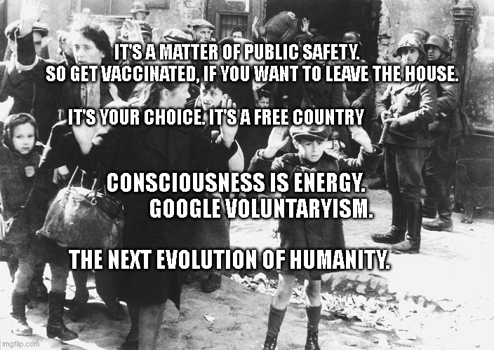warsaw 1943 | IT'S A MATTER OF PUBLIC SAFETY.          SO GET VACCINATED, IF YOU WANT TO LEAVE THE HOUSE.                                           
 IT'S YOUR CHOICE. IT'S A FREE COUNTRY; CONSCIOUSNESS IS ENERGY.             GOOGLE VOLUNTARYISM.              
      THE NEXT EVOLUTION OF HUMANITY. | image tagged in warsaw 1943 | made w/ Imgflip meme maker
