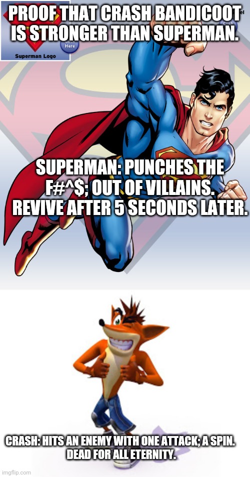 Crash bandicoot vs Superman |  PROOF THAT CRASH BANDICOOT IS STRONGER THAN SUPERMAN. SUPERMAN: PUNCHES THE F#^$; OUT OF VILLAINS. REVIVE AFTER 5 SECONDS LATER. CRASH: HITS AN ENEMY WITH ONE ATTACK; A SPIN. 
DEAD FOR ALL ETERNITY. | image tagged in crash bandicoot,superman,dc comics,universal studios | made w/ Imgflip meme maker