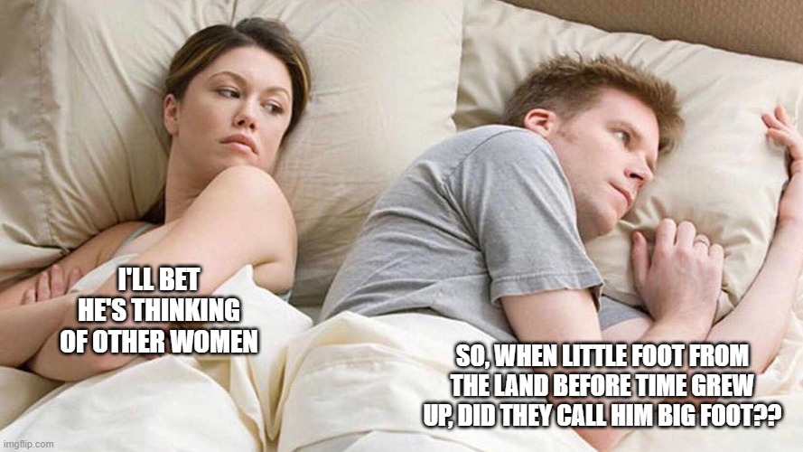 I Bet He's Thinking About Other Women | I'LL BET HE'S THINKING OF OTHER WOMEN; SO, WHEN LITTLE FOOT FROM THE LAND BEFORE TIME GREW UP, DID THEY CALL HIM BIG FOOT?? | image tagged in i bet he's thinking about other women | made w/ Imgflip meme maker