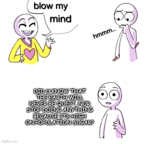 Blow my mind | DID U KNOW THAT THE EARTH WILL NEVER BE QUEIT, NOR STOP DOING ANYTHING BECAUSE ITS HIGH ON POPULATION SUGAR? | image tagged in blow my mind | made w/ Imgflip meme maker