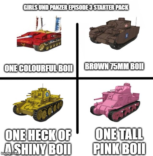 Blank Starter Pack | GIRLS UND PANZER EPISODE 3 STARTER PACK; BROWN 75MM BOII; ONE COLOURFUL BOII; ONE TALL PINK BOII; ONE HECK OF A SHINY BOII | image tagged in memes,blank starter pack | made w/ Imgflip meme maker