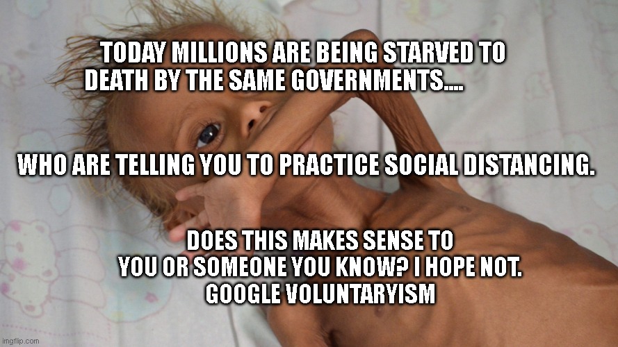 hungry yemen kid | TODAY MILLIONS ARE BEING STARVED TO DEATH BY THE SAME GOVERNMENTS....                                                                                                         WHO ARE TELLING YOU TO PRACTICE SOCIAL DISTANCING. DOES THIS MAKES SENSE TO YOU OR SOMEONE YOU KNOW? I HOPE NOT.
  GOOGLE VOLUNTARYISM | image tagged in hungry yemen kid | made w/ Imgflip meme maker