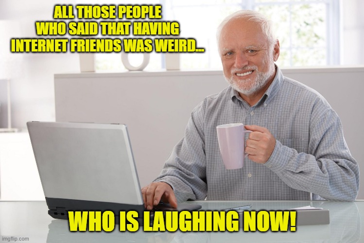 Old Man Using Computer | ALL THOSE PEOPLE WHO SAID THAT HAVING INTERNET FRIENDS WAS WEIRD... WHO IS LAUGHING NOW! | image tagged in old man using computer | made w/ Imgflip meme maker