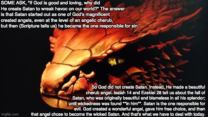 SOME ASK, "If God is good and loving, why did He create Satan to wreak havoc on our world?" The answer is that Satan started out as one of God’s magnificent created angels, even at the level of an angelic cherub, but then (Scripture tells us) he became the one responsible for sin. So God did not create Satan. Instead, He made a beautiful cherub angel. Isaiah 14 and Ezekiel 28 tell us about the fall of Satan, who was originally beautiful and blameless in all his splendor; until wickedness was found **in him**. Satan is the one responsible for evil. God created a wonderful angel, gave him free choice, and then that angel chose to become the wicked Satan. And that's what we have to deal with today. | image tagged in satan,devil,lucifer,god,bible,evil | made w/ Imgflip meme maker