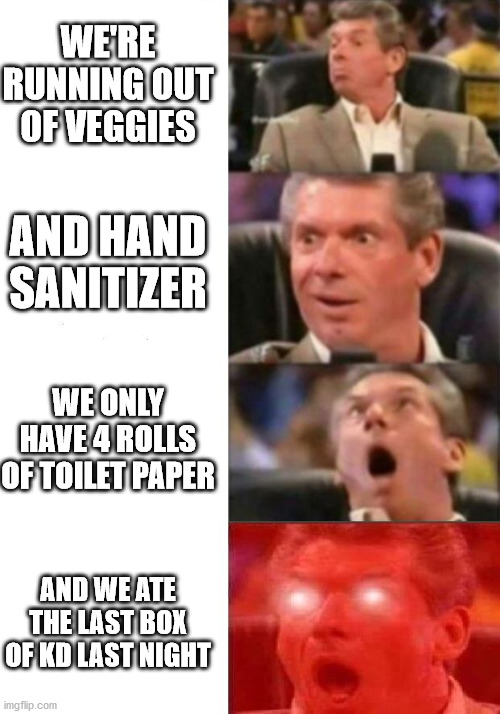 Social Distancing Is Hard | WE'RE RUNNING OUT OF VEGGIES; AND HAND SANITIZER; WE ONLY HAVE 4 ROLLS OF TOILET PAPER; AND WE ATE THE LAST BOX OF KD LAST NIGHT | image tagged in mr mcmahon reaction,covid-19 | made w/ Imgflip meme maker