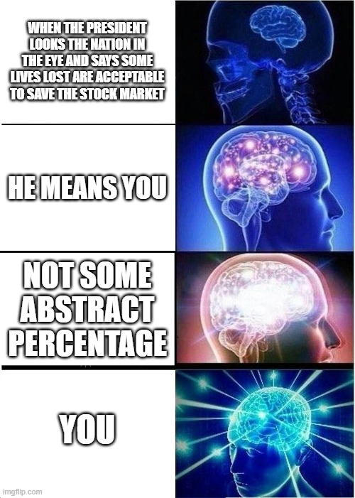 Expanding Brain | WHEN THE PRESIDENT LOOKS THE NATION IN THE EYE AND SAYS SOME LIVES LOST ARE ACCEPTABLE TO SAVE THE STOCK MARKET; HE MEANS YOU; NOT SOME ABSTRACT PERCENTAGE; YOU | image tagged in memes,expanding brain | made w/ Imgflip meme maker