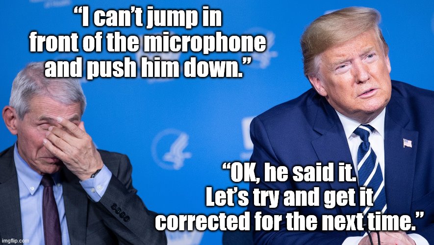 Cringing at Dr. Fauci & Trump for their... ahem... interesting relationship in the midst of our century's biggest crisis yet | “I can’t jump in front of the microphone and push him down.” “OK, he said it. Let’s try and get it corrected for the next time.” | image tagged in trump fauci,covid-19,coronavirus,cringe worthy,donald trump,trump | made w/ Imgflip meme maker
