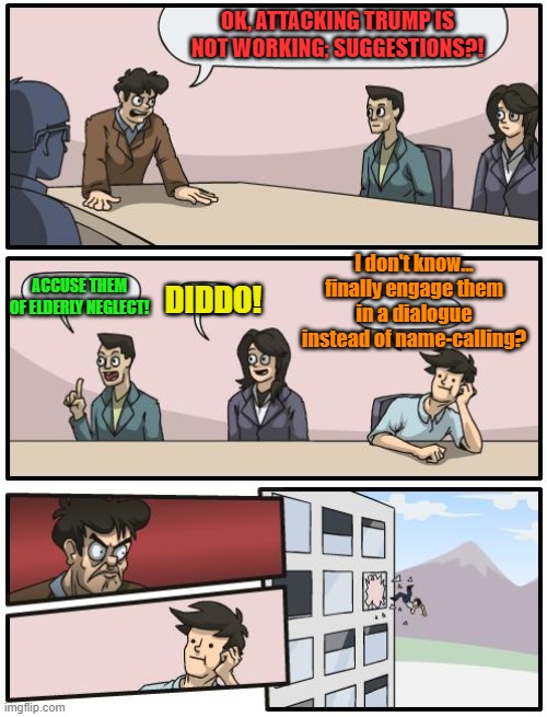 boardroom suggestion | OK, ATTACKING TRUMP IS NOT WORKING; SUGGESTIONS?! ACCUSE THEM OF ELDERLY NEGLECT! DIDDO! I don't know... finally engage them in a dialogue i | image tagged in boardroom suggestion | made w/ Imgflip meme maker