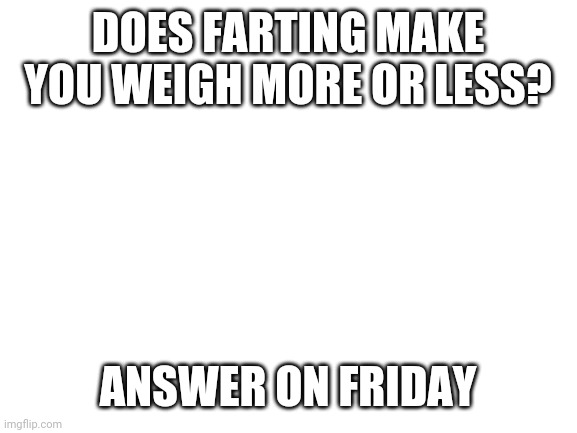 Blank White Template | DOES FARTING MAKE YOU WEIGH MORE OR LESS? ANSWER ON FRIDAY | image tagged in blank white template | made w/ Imgflip meme maker