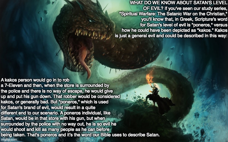 WHAT DO WE KNOW ABOUT SATAN'S LEVEL OF EVIL? If you've seen our study series, "Spiritual Warfare: The Satanic War on the Christian," you'll know that, in Greek, Scripture's word for Satan's level of evil is "poneros," versus how he could have been depicted as “kakos.” Kakos is just a general evil and could be described in this way:; A kakos person would go in to rob a 7-Eleven and then, when the store is surrounded by the police and there is no way of escape, he would give up and put his gun down. That robber would be considered kakos, or generally bad. But "poneros," which is used for Satan's brand of evil, would result in a quite different end to our scenario. A poneros individual, like Satan, would be in that store with his gun, but when surrounded by the police with no way out, he is so evil he would shoot and kill as many people as he can before being taken. That's poneros and it’s the word our Bible uses to describe Satan. | image tagged in god,bible,satan,devil,evil,lucifer | made w/ Imgflip meme maker