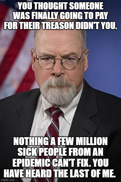 John Durham | YOU THOUGHT SOMEONE WAS FINALLY GOING TO PAY FOR THEIR TREASON DIDN'T YOU. NOTHING A FEW MILLION SICK PEOPLE FROM AN EPIDEMIC CAN'T FIX. YOU HAVE HEARD THE LAST OF ME. | image tagged in john durham | made w/ Imgflip meme maker