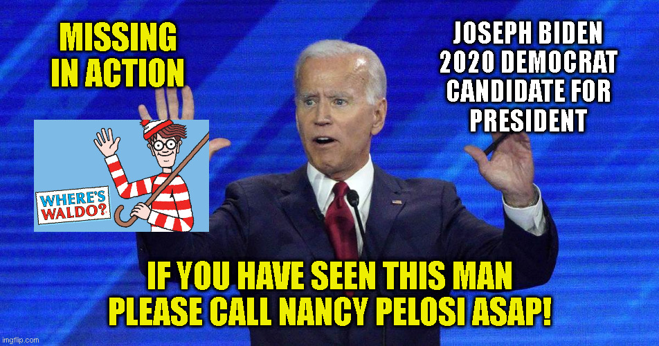 JOSEPH BIDEN
2020 DEMOCRAT
CANDIDATE FOR
PRESIDENT; MISSING IN ACTION; IF YOU HAVE SEEN THIS MAN
PLEASE CALL NANCY PELOSI ASAP! | made w/ Imgflip meme maker