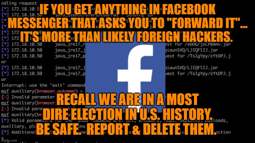 BE SAFE.  REPORT & DELETE THEM. | IF YOU GET ANYTHING IN FACEBOOK MESSENGER THAT ASKS YOU TO "FORWARD IT"... IT'S MORE THAN LIKELY FOREIGN HACKERS. RECALL WE ARE IN A MOST DIRE ELECTION IN U.S. HISTORY. BE SAFE.  REPORT & DELETE THEM. | image tagged in facebook,russian hackers,hackers,messenger,donald trump,lies | made w/ Imgflip meme maker