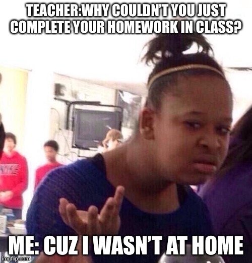 Black Girl Wat | TEACHER:WHY COULDN’T YOU JUST COMPLETE YOUR HOMEWORK IN CLASS? ME: CUZ I WASN’T AT HOME | image tagged in memes,black girl wat | made w/ Imgflip meme maker
