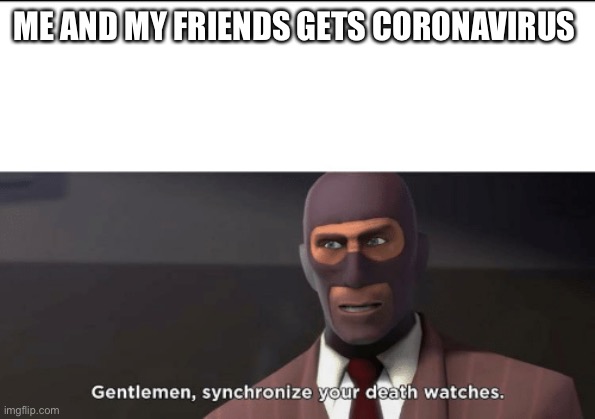 gentlemen, synchronize your death watches | ME AND MY FRIENDS GETS CORONAVIRUS | image tagged in gentlemen synchronize your death watches | made w/ Imgflip meme maker