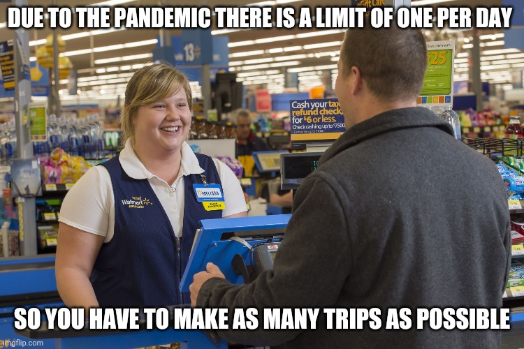Walmart Checkout Lady | DUE TO THE PANDEMIC THERE IS A LIMIT OF ONE PER DAY; SO YOU HAVE TO MAKE AS MANY TRIPS AS POSSIBLE | image tagged in walmart checkout lady | made w/ Imgflip meme maker