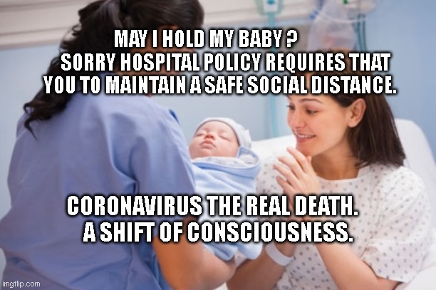 Nurse handing over newborn baby | MAY I HOLD MY BABY ?            SORRY HOSPITAL POLICY REQUIRES THAT YOU TO MAINTAIN A SAFE SOCIAL DISTANCE. CORONAVIRUS THE REAL DEATH.      A SHIFT OF CONSCIOUSNESS. | image tagged in nurse handing over newborn baby | made w/ Imgflip meme maker
