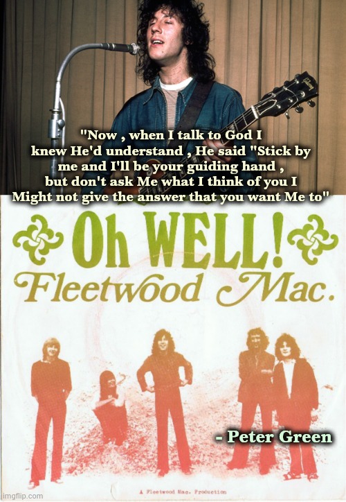 The reason I love '70's Fleetwood Mac is they introduced me to '60's Fleetwood Mac | "Now , when I talk to God I knew He'd understand , He said "Stick by me and I'll be your guiding hand , but don't ask Me what I think of you I Might not give the answer that you want Me to"; - Peter Green | image tagged in classic rock,blues,guitar god,bass,drums,monster sound | made w/ Imgflip meme maker