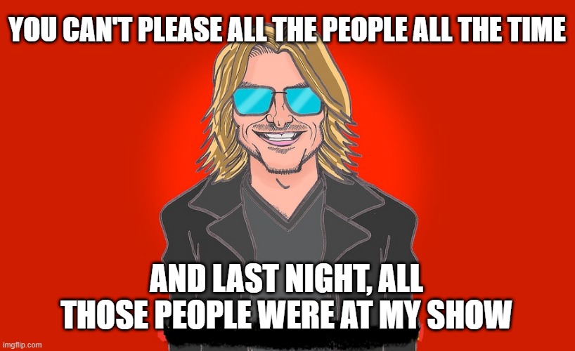 MITCH HEDBERG YOU CAN'T PLEASE EVERYBODY | YOU CAN'T PLEASE ALL THE PEOPLE ALL THE TIME; AND LAST NIGHT, ALL THOSE PEOPLE WERE AT MY SHOW | image tagged in mitch hedberg,people,comedy,funny memes,stand up,show | made w/ Imgflip meme maker