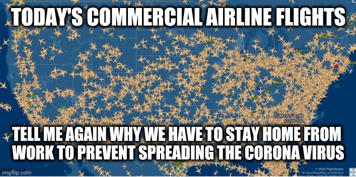 Commercial Air Traffic 25 March 2020
During the Quarantine | TODAY'S COMMERCIAL AIRLINE FLIGHTS; TELL ME AGAIN WHY WE HAVE TO STAY HOME FROM 
WORK TO PREVENT SPREADING THE CORONA VIRUS | image tagged in corona,quarantine,overreaction,tank the economy,china flu | made w/ Imgflip meme maker