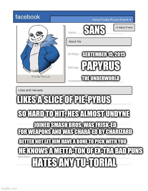 I snuck onto facebook and found this... | SANS; SEBTEMBER 15, 2015; PAPYRUS; THE UNDERWORLD; LIKES A SLICE OF PIE-PYRUS; SO HARD TO HIT, HES ALMOST UNDYNE; JOINED SMASH BROS, WAS FRISK-ED FOR WEAPONS AND WAS CHARA-ED BY CHARIZARD; BETTER NOT LET HIM HAVE A BONE TO PICK WITH YOU; HE KNOWS A METTA-TON OF EX-TRA BAD PUNS; HATES ANY TU-TORIAL | image tagged in sans,facebook,undertale | made w/ Imgflip meme maker