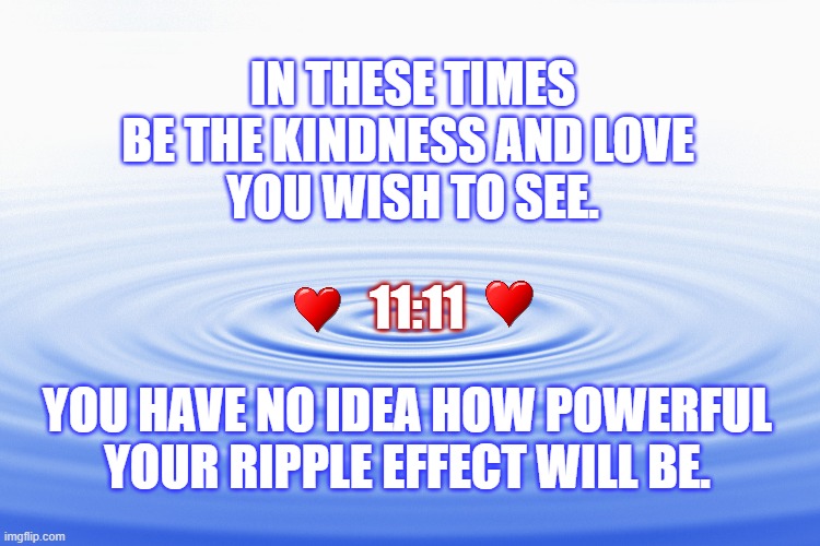 Ripple Effect | IN THESE TIMES
BE THE KINDNESS AND LOVE 
YOU WISH TO SEE. 11:11; YOU HAVE NO IDEA HOW POWERFUL
YOUR RIPPLE EFFECT WILL BE. | image tagged in ripple effect,love,politics,trump,america | made w/ Imgflip meme maker