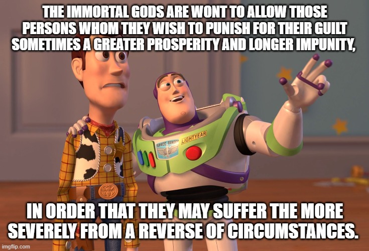 X, X Everywhere Meme | THE IMMORTAL GODS ARE WONT TO ALLOW THOSE PERSONS WHOM THEY WISH TO PUNISH FOR THEIR GUILT SOMETIMES A GREATER PROSPERITY AND LONGER IMPUNITY, IN ORDER THAT THEY MAY SUFFER THE MORE SEVERELY FROM A REVERSE OF CIRCUMSTANCES. | image tagged in memes,x x everywhere | made w/ Imgflip meme maker