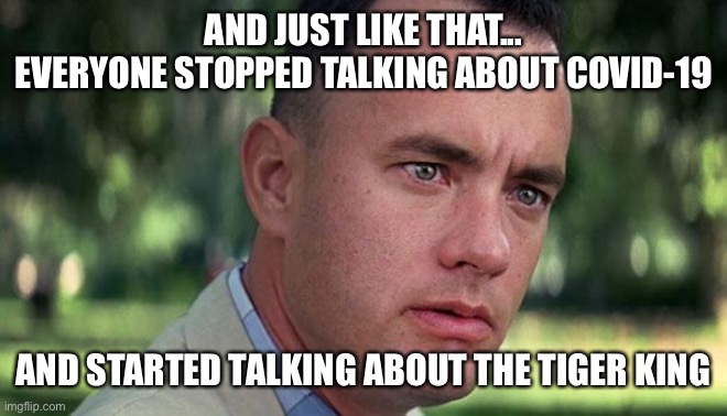 Forest Gump | AND JUST LIKE THAT...
EVERYONE STOPPED TALKING ABOUT COVID-19; AND STARTED TALKING ABOUT THE TIGER KING | image tagged in forest gump | made w/ Imgflip meme maker