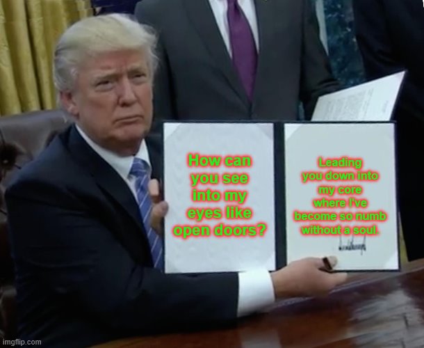 Trump Bill Signing Meme | How can you see into my eyes like open doors? Leading you down into my core where I've become so numb without a soul. | image tagged in memes,trump bill signing | made w/ Imgflip meme maker
