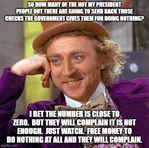 Creepy Condescending Wonka Meme | SO HOW MANY OF THE NOT MY PRESIDENT PEOPLE OUT THERE ARE GOING TO SEND BACK THOSE CHECKS THE GOVERNMENT GIVES THEM FOR DOING NOTHING? I BET THE NUMBER IS CLOSE TO ZERO.  BUT THEY WILL COMPLAIN IT IS NOT ENOUGH.  JUST WATCH.  FREE MONEY TO DO NOTHING AT ALL AND THEY WILL COMPLAIN. | image tagged in memes,creepy condescending wonka | made w/ Imgflip meme maker