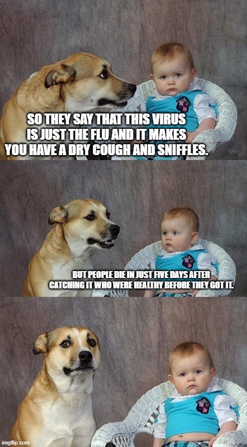 Dad Joke Dog | SO THEY SAY THAT THIS VIRUS IS JUST THE FLU AND IT MAKES YOU HAVE A DRY COUGH AND SNIFFLES. BUT PEOPLE DIE IN JUST FIVE DAYS AFTER CATCHING IT WHO WERE HEALTHY BEFORE THEY GOT IT. | image tagged in memes,dad joke dog | made w/ Imgflip meme maker