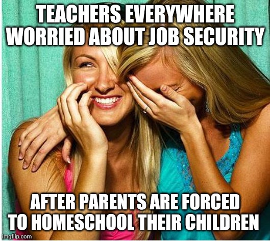 Laughing Girls | TEACHERS EVERYWHERE WORRIED ABOUT JOB SECURITY; AFTER PARENTS ARE FORCED TO HOMESCHOOL THEIR CHILDREN | image tagged in laughing girls | made w/ Imgflip meme maker