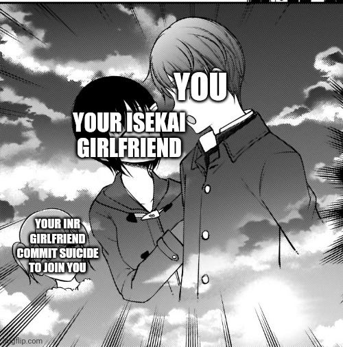 YOU; YOUR ISEKAI GIRLFRIEND; YOUR INR GIRLFRIEND COMMIT SUICIDE TO JOIN YOU | made w/ Imgflip meme maker