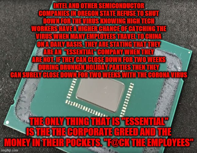 Intel | INTEL AND OTHER SEMICONDUCTOR COMPANIES IN OREGON STATE REFUSE TO SHUT DOWN FOR THE VIRUS KNOWING HIGH TECH WORKERS HAVE A HIGHER CHANCE OF CATCHING THE VIRUS WHEN MANY EMPLOYEES TRAVEL TO CHINA ON A DAILY BASIS. THEY ARE STATING THAT THEY ARE AN  "ESSENTIAL" COMPANY WHEN THEY ARE NOT. IF THEY CAN CLOSE DOWN FOR TWO WEEKS DURING DRUNKEN HOLIDAY PARTIES THEN THEY CAN SURELY CLOSE DOWN FOR TWO WEEKS WITH THE CORONA VIRUS; THE ONLY THING THAT IS "ESSENTIAL" IS THE THE CORPORATE GREED AND THE MONEY IN THEIR POCKETS. "F@CK THE EMPLOYEES" | image tagged in intel | made w/ Imgflip meme maker