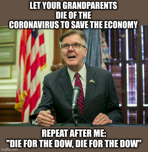 Texas Lieutenant Gov. Dan Patrick (R) | LET YOUR GRANDPARENTS DIE OF THE CORONAVIRUS TO SAVE THE ECONOMY; REPEAT AFTER ME:
"DIE FOR THE DOW, DIE FOR THE DOW" | image tagged in coronavirus,political meme,texas,republican,wtf | made w/ Imgflip meme maker