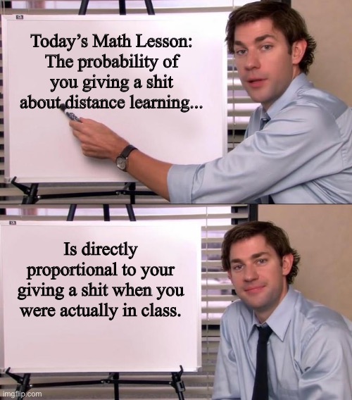 Jim Halpert Explains | Today’s Math Lesson:
The probability of you giving a shit about distance learning... Is directly proportional to your giving a shit when you were actually in class. | image tagged in jim halpert explains | made w/ Imgflip meme maker