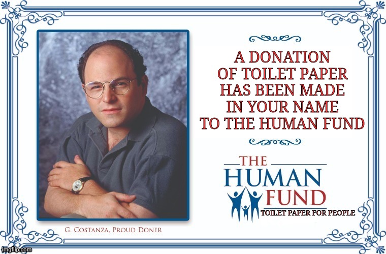 A New Charity Has Arisen To Deal With The Toilet Paper Crisis | A DONATION OF TOILET PAPER HAS BEEN MADE IN YOUR NAME TO THE HUMAN FUND; TOILET PAPER FOR PEOPLE | image tagged in george costanza,seinfeld,coronavirus,corona virus,crisis | made w/ Imgflip meme maker