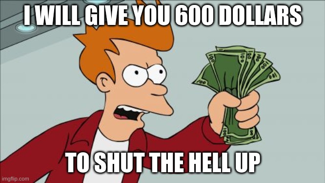 Take my money | I WILL GIVE YOU 600 DOLLARS; TO SHUT THE HELL UP | image tagged in memes,shut up and take my money fry | made w/ Imgflip meme maker