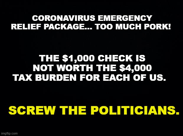 Coronavirus Relief is no Relief | CORONAVIRUS EMERGENCY RELIEF PACKAGE... TOO MUCH PORK! THE $1,000 CHECK IS NOT WORTH THE $4,000 TAX BURDEN FOR EACH OF US. SCREW THE POLITICIANS. | image tagged in coronavirus,covid-19,politicians | made w/ Imgflip meme maker