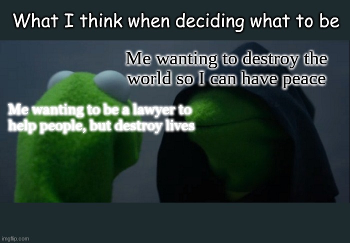 Evil Kermit | What I think when deciding what to be; Me wanting to destroy the
world so I can have peace; Me wanting to be a lawyer to 
help people, but destroy lives | image tagged in memes,evil kermit | made w/ Imgflip meme maker
