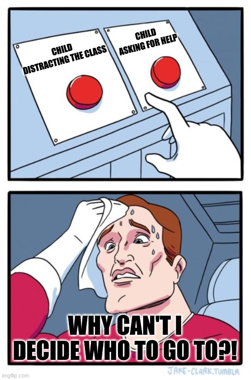 Two Buttons Meme | CHILD ASKING FOR HELP; CHILD DISTRACTING THE CLASS; WHY CAN'T I DECIDE WHO TO GO TO?! | image tagged in memes,two buttons | made w/ Imgflip meme maker