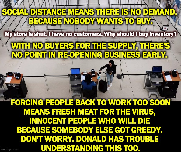 The medical people will sound the All Clear, not Trump's pals or the millionaire talking heads on Fox News. | SOCIAL DISTANCE MEANS THERE IS NO DEMAND, 
BECAUSE NOBODY WANTS TO BUY. My store is shut. I have no customers. Why should I buy inventory? WITH NO BUYERS FOR THE SUPPLY, THERE'S NO POINT IN RE-OPENING BUSINESS EARLY. FORCING PEOPLE BACK TO WORK TOO SOON
MEANS FRESH MEAT FOR THE VIRUS, 
INNOCENT PEOPLE WHO WILL DIE 
BECAUSE SOMEBODY ELSE GOT GREEDY. 
DON'T WORRY. DONALD HAS TROUBLE 
UNDERSTANDING THIS TOO. | image tagged in coronavirus,covid,economy,trump,fool,idiot | made w/ Imgflip meme maker