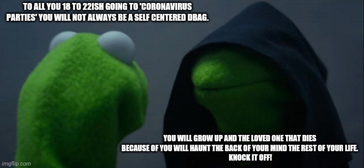 Evil Kermit | TO ALL YOU 18 TO 22ISH GOING TO 'CORONAVIRUS PARTIES' YOU WILL NOT ALWAYS BE A SELF CENTERED DBAG. YOU WILL GROW UP AND THE LOVED ONE THAT DIES BECAUSE OF YOU WILL HAUNT THE BACK OF YOUR MIND THE REST OF YOUR LIFE.
               KNOCK IT OFF! | image tagged in memes,evil kermit | made w/ Imgflip meme maker