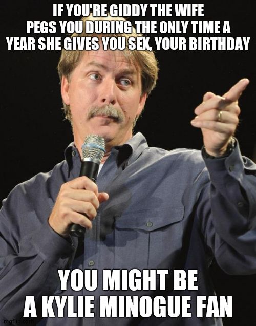 Jeff Foxworthy | IF YOU'RE GIDDY THE WIFE PEGS YOU DURING THE ONLY TIME A YEAR SHE GIVES YOU SEX, YOUR BIRTHDAY; YOU MIGHT BE A KYLIE MINOGUE FAN | image tagged in jeff foxworthy | made w/ Imgflip meme maker