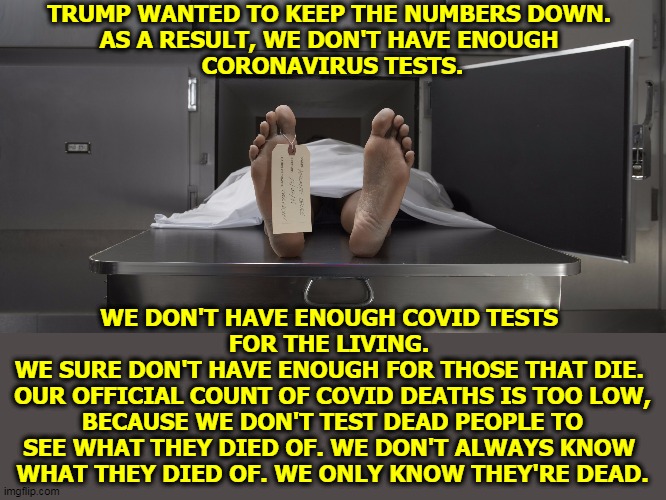 Our official U.S. coronavirus death count on March 26 is over a thousand. Can that be right? | TRUMP WANTED TO KEEP THE NUMBERS DOWN. 
AS A RESULT, WE DON'T HAVE ENOUGH 
CORONAVIRUS TESTS. WE DON'T HAVE ENOUGH COVID TESTS 
FOR THE LIVING. 
WE SURE DON'T HAVE ENOUGH FOR THOSE THAT DIE. 
OUR OFFICIAL COUNT OF COVID DEATHS IS TOO LOW, BECAUSE WE DON'T TEST DEAD PEOPLE TO SEE WHAT THEY DIED OF. WE DON'T ALWAYS KNOW 
WHAT THEY DIED OF. WE ONLY KNOW THEY'RE DEAD. | image tagged in morgue feet,coronavirus,covid-19,trump,death,number | made w/ Imgflip meme maker