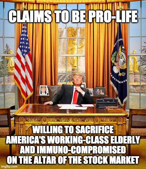 Sicko | CLAIMS TO BE PRO-LIFE; WILLING TO SACRIFICE AMERICA'S WORKING-CLASS ELDERLY AND IMMUNO-COMPROMISED ON THE ALTAR OF THE STOCK MARKET | image tagged in trump to gop,donald trump,coronavirus,death panels | made w/ Imgflip meme maker