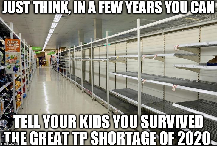 JUST THINK, IN A FEW YEARS YOU CAN TELL YOUR KIDS YOU SURVIVED THE GREAT TP SHORTAGE OF 2020 | made w/ Imgflip meme maker