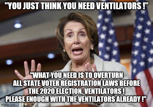 yep | "YOU JUST THINK YOU NEED VENTILATORS !"; "WHAT YOU NEED IS TO OVERTURN ALL STATE VOTER REGISTRATION LAWS BEFORE THE 2020 ELECTION. VENTILATORS ! PLEASE ENOUGH WITH THE VENTILATORS ALREADY !" | image tagged in nancy pelosi,2020 elections,democrats,coronavirus | made w/ Imgflip meme maker